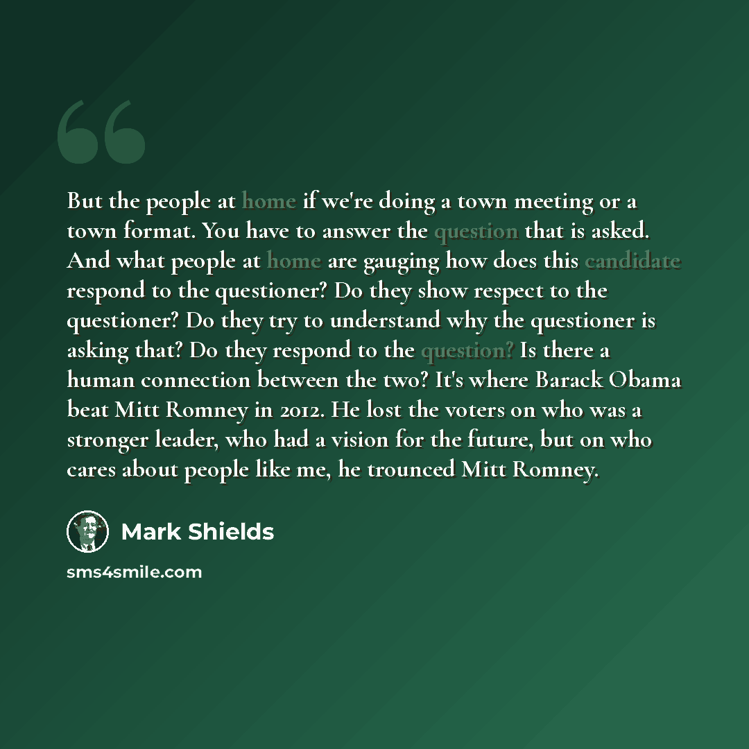 “But the people at home if we're doing a town meeting or a town format. You have to answer the question that is asked. And what people at home are gauging how does this candidate respond to the questioner? Do they show respect to the questioner? Do they try to understand why the questioner is…” quote by Mark Shields