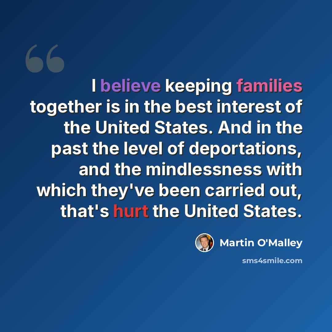 “I believe keeping families together is in the best interest of the United States. And in the past the level of deportations, and the mindlessness with which they've been carried out, that's hurt the United States.” quote by Martin O'Malley