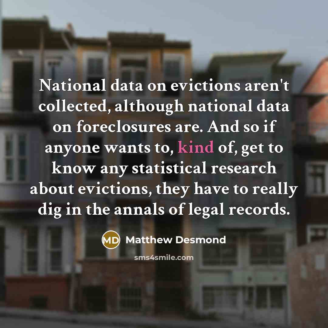 “National data on evictions aren't collected, although national data on foreclosures are. And so if anyone wants to, kind of, get to know any statistical research about evictions, they have to really dig in the annals of legal records.” quote by Matthew Desmond