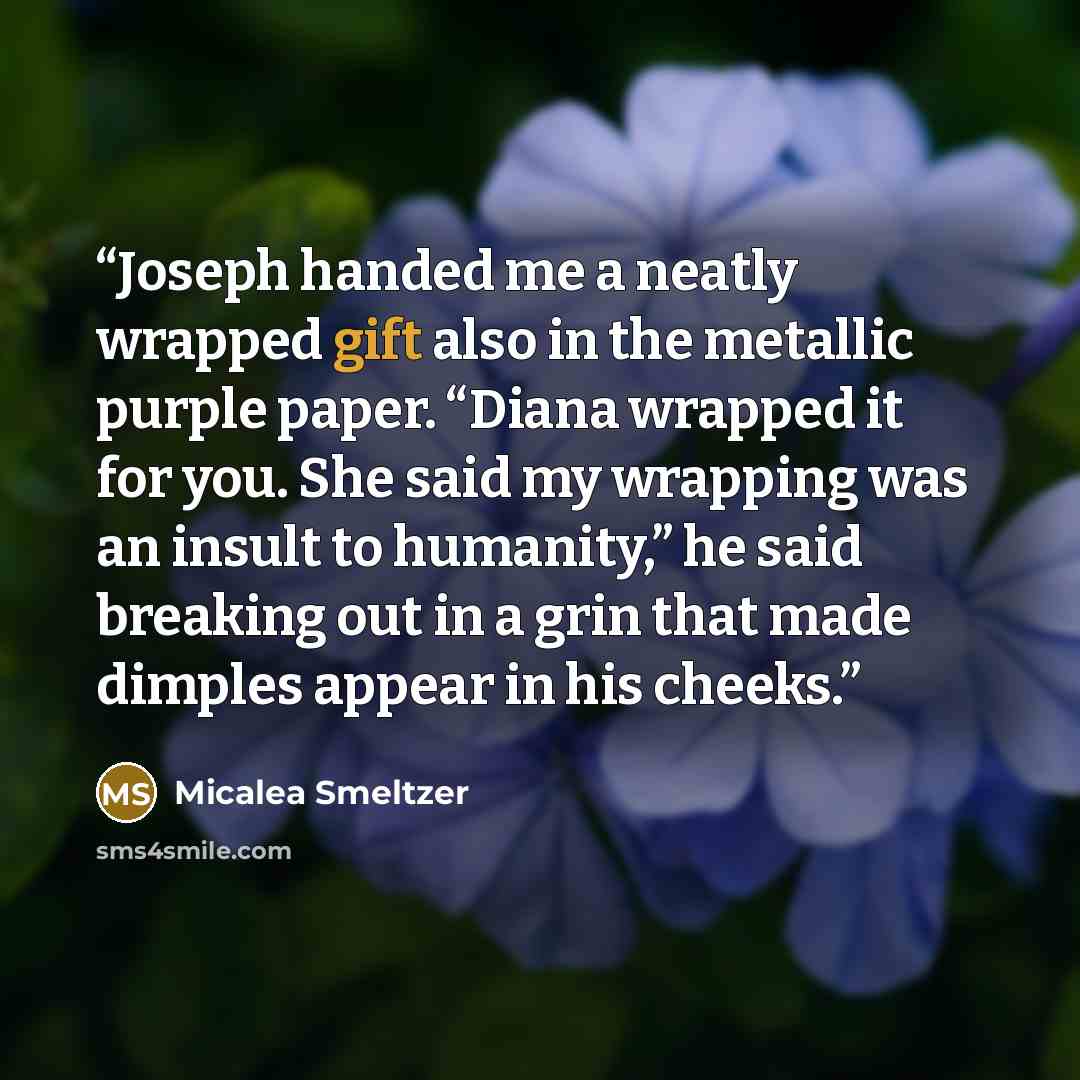 “Joseph handed me a neatly wrapped gift also in the metallic purple paper. “Diana wrapped it for you. She said my wrapping was an insult to humanity,” he said breaking out in a grin that made dimples appear in his cheeks.” quote by Micalea Smeltzer