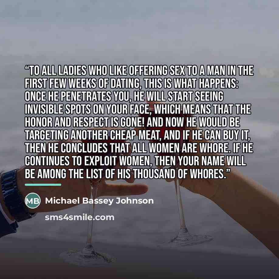“To all ladies who like offering sex to a man in the first few weeks of dating, this is what happens: Once he penetrates you, he will start seeing invisible spots on your face, which means that the honor and respect is gone! And now he would be targeting another cheap meat, and if he can buy it…” quote by Michael Bassey Johnson