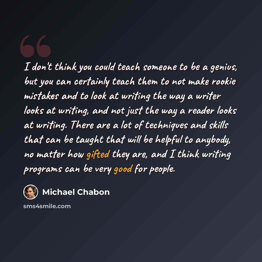 “I don't think you could teach someone to be a genius, but you can certainly teach them to not make rookie mistakes and to look at writing the way a writer looks at writing, and not just the way a reader looks at writing. There are a lot of techniques and skills that can be taught that will be…” quote by Michael Chabon