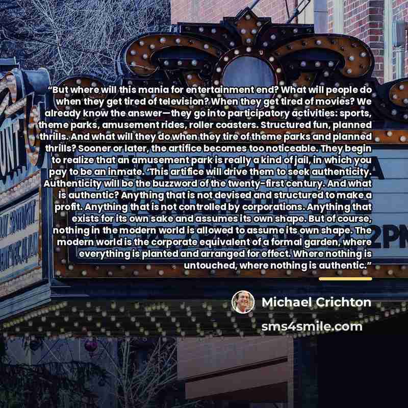 “But where will this mania for entertainment end? What will people do when they get tired of television? When they get tired of movies? We already know the answer—they go into participatory activities: sports, theme parks, amusement rides, roller coasters. Structured fun, planned thrills. And what…” quote by Michael Crichton