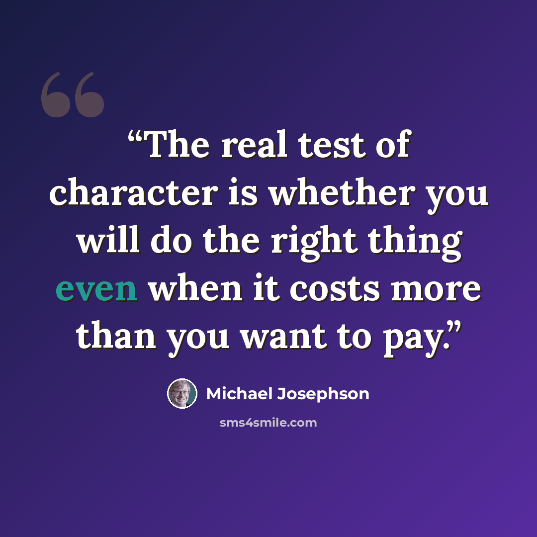 “The real test of character is whether you will do the right thing even when it costs more than you want to pay.” quote by Michael Josephson