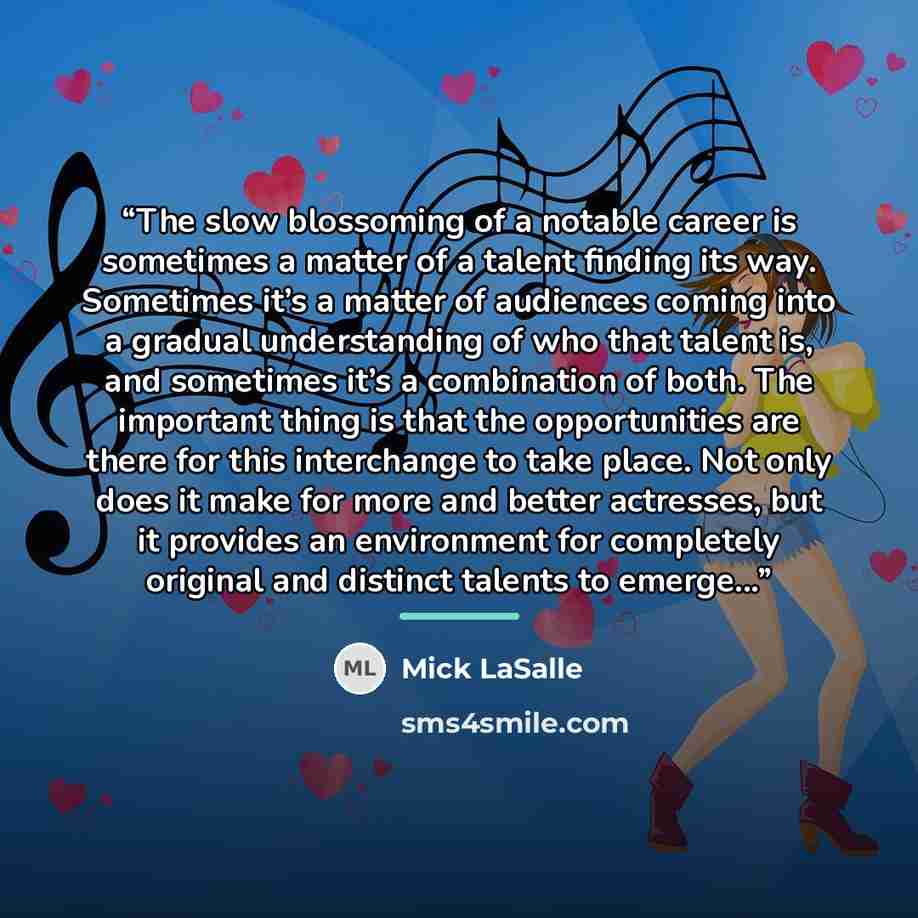 “The slow blossoming of a notable career is sometimes a matter of a talent finding its way. Sometimes it’s a matter of audiences coming into a gradual understanding of who that talent is, and sometimes it’s a combination of both. The important thing is that the opportunities are there for this…” quote by Mick LaSalle