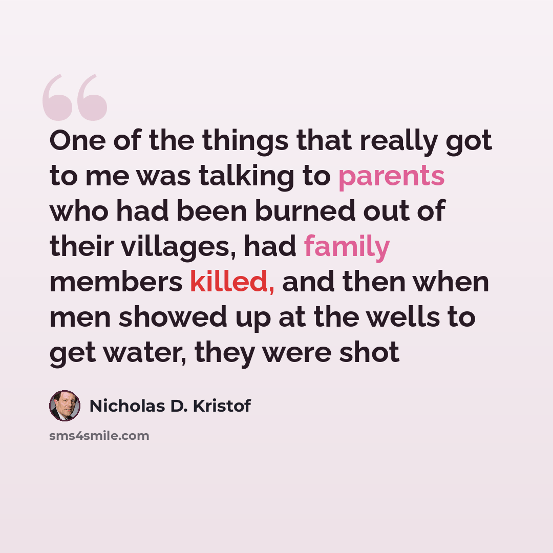 “One of the things that really got to me was talking to parents who had been burned out of their villages, had family members killed, and then when men showed up at the wells to get water, they were shot” quote by Nicholas D. Kristof