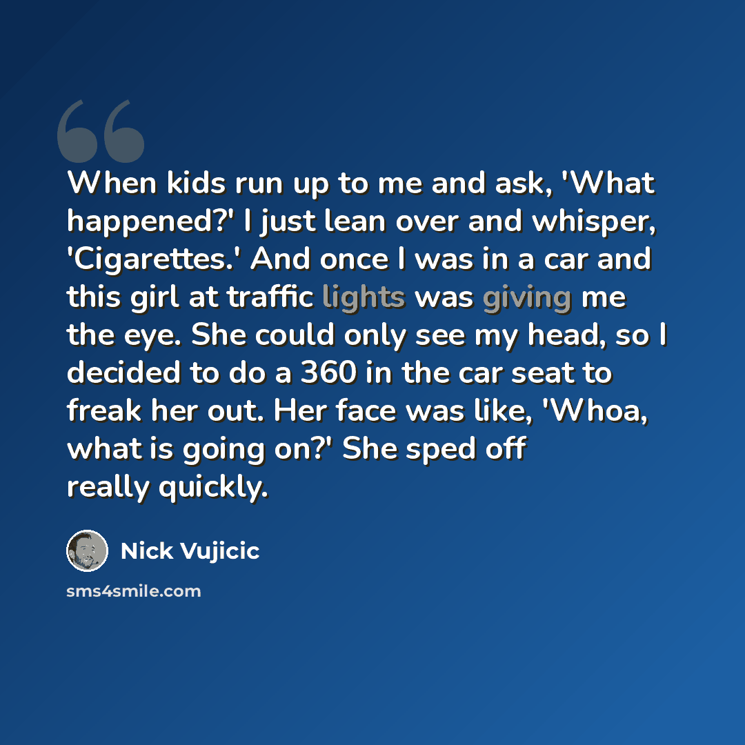“When kids run up to me and ask, 'What happened?' I just lean over and whisper, 'Cigarettes.' And once I was in a car and this girl at traffic lights was giving me the eye. She could only see my head, so I decided to do a 360 in the car seat to freak her out. Her face was like, 'Whoa, what is going…” quote by Nick Vujicic