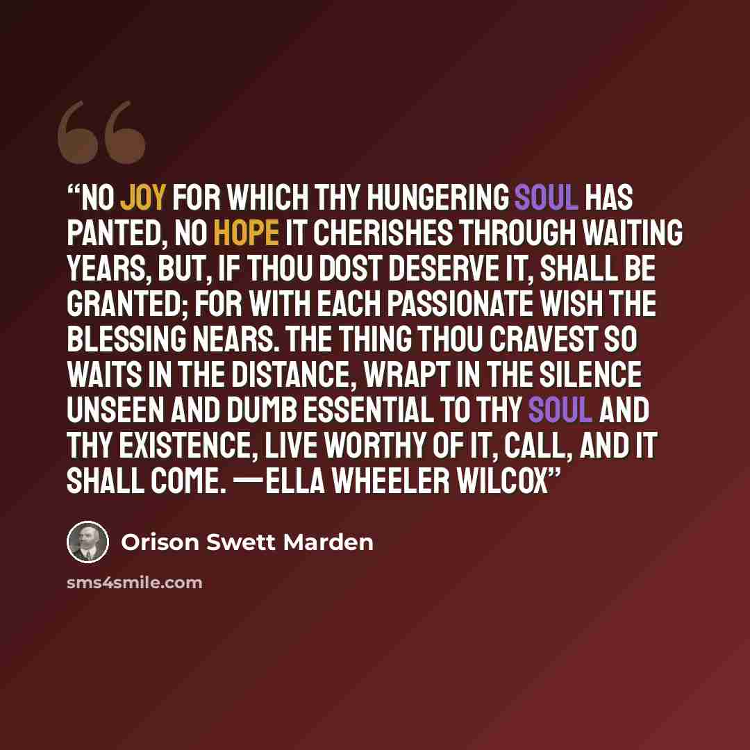 “No joy for which thy hungering soul has panted, No hope it cherishes through waiting years, But, if thou dost deserve it, shall be granted; For with each passionate wish the blessing nears. The thing thou cravest so waits in the distance, Wrapt in the silence unseen and dumb Essential to thy soul…” quote by Orison Swett Marden