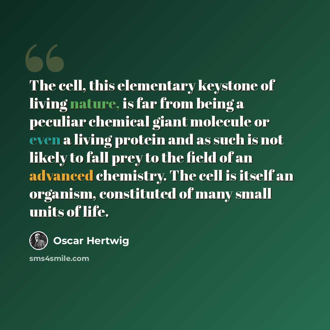 “The cell, this elementary keystone of living nature, is far from being a peculiar chemical giant molecule or even a living protein and as such is not likely to fall prey to the field of an advanced chemistry. The cell is itself an organism, constituted of many small units of life.” quote by Oscar Hertwig