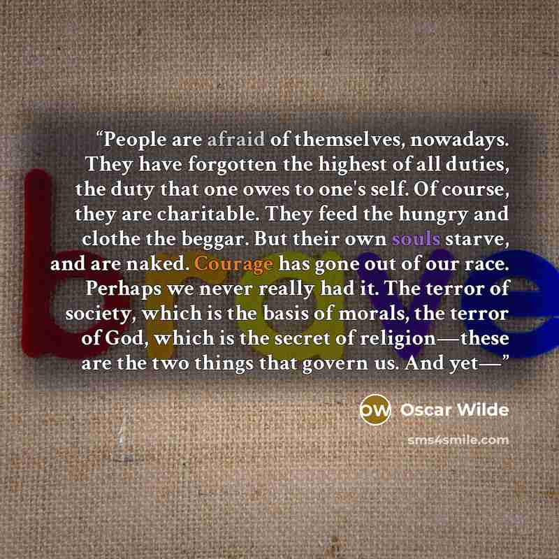 “People are afraid of themselves, nowadays. They have forgotten the highest of all duties, the duty that one owes to one's self. Of course, they are charitable. They feed the hungry and clothe the beggar. But their own souls starve, and are naked. Courage has gone out of our race. Perhaps we never…” quote by Oscar Wilde