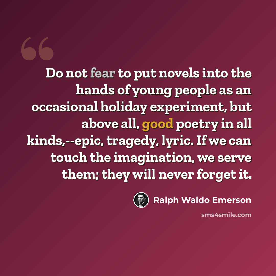 “Do not fear to put novels into the hands of young people as an occasional holiday experiment, but above all, good poetry in all kinds,--epic, tragedy, lyric. If we can touch the imagination, we serve them; they will never forget it.” quote by Ralph Waldo Emerson