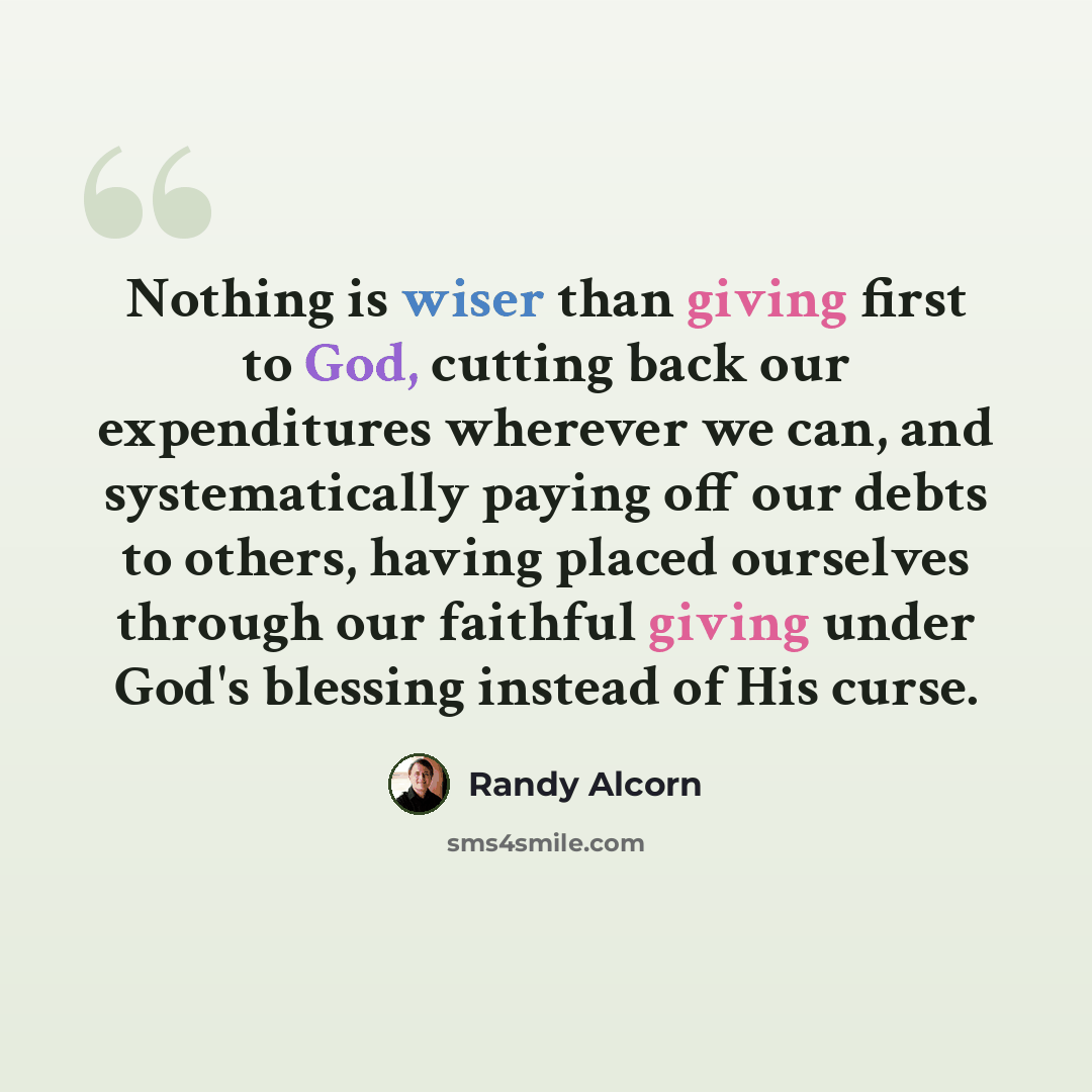 “Nothing is wiser than giving first to God, cutting back our expenditures wherever we can, and systematically paying off our debts to others, having placed ourselves through our faithful giving under God's blessing instead of His curse.” quote by Randy Alcorn