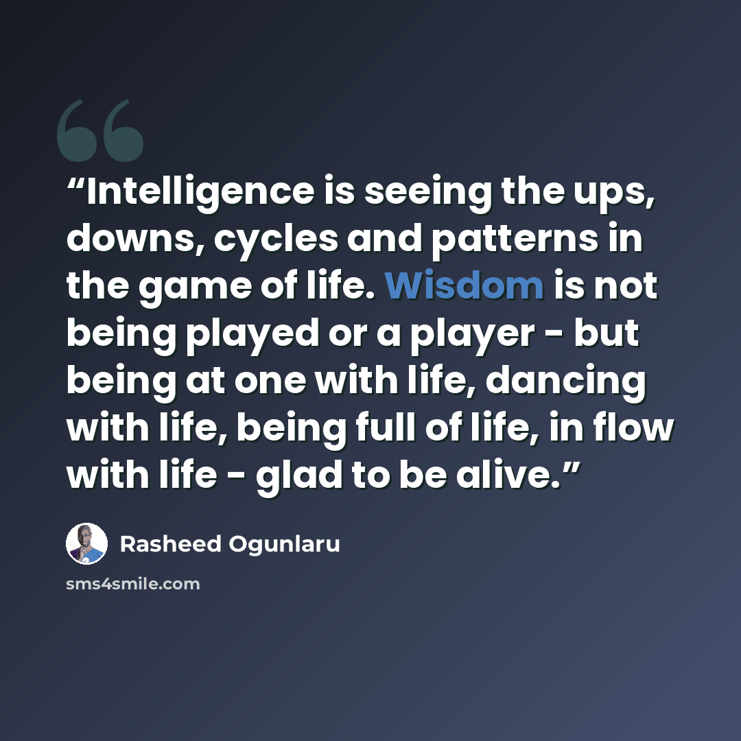 “Intelligence is seeing the ups, downs, cycles and patterns in the game of life. Wisdom is not being played or a player - but being at one with life, dancing with life, being full of life, in flow with life - glad to be alive.” quote by Rasheed Ogunlaru