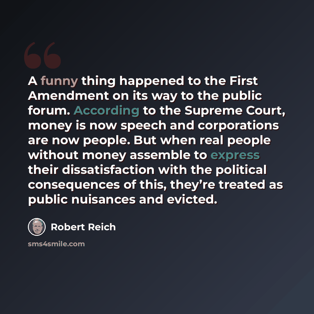 “A funny thing happened to the First Amendment on its way to the public forum. According to the Supreme Court, money is now speech and corporations are now people. But when real people without money assemble to express their dissatisfaction with the political consequences of this, they’re treated…” quote by Robert Reich