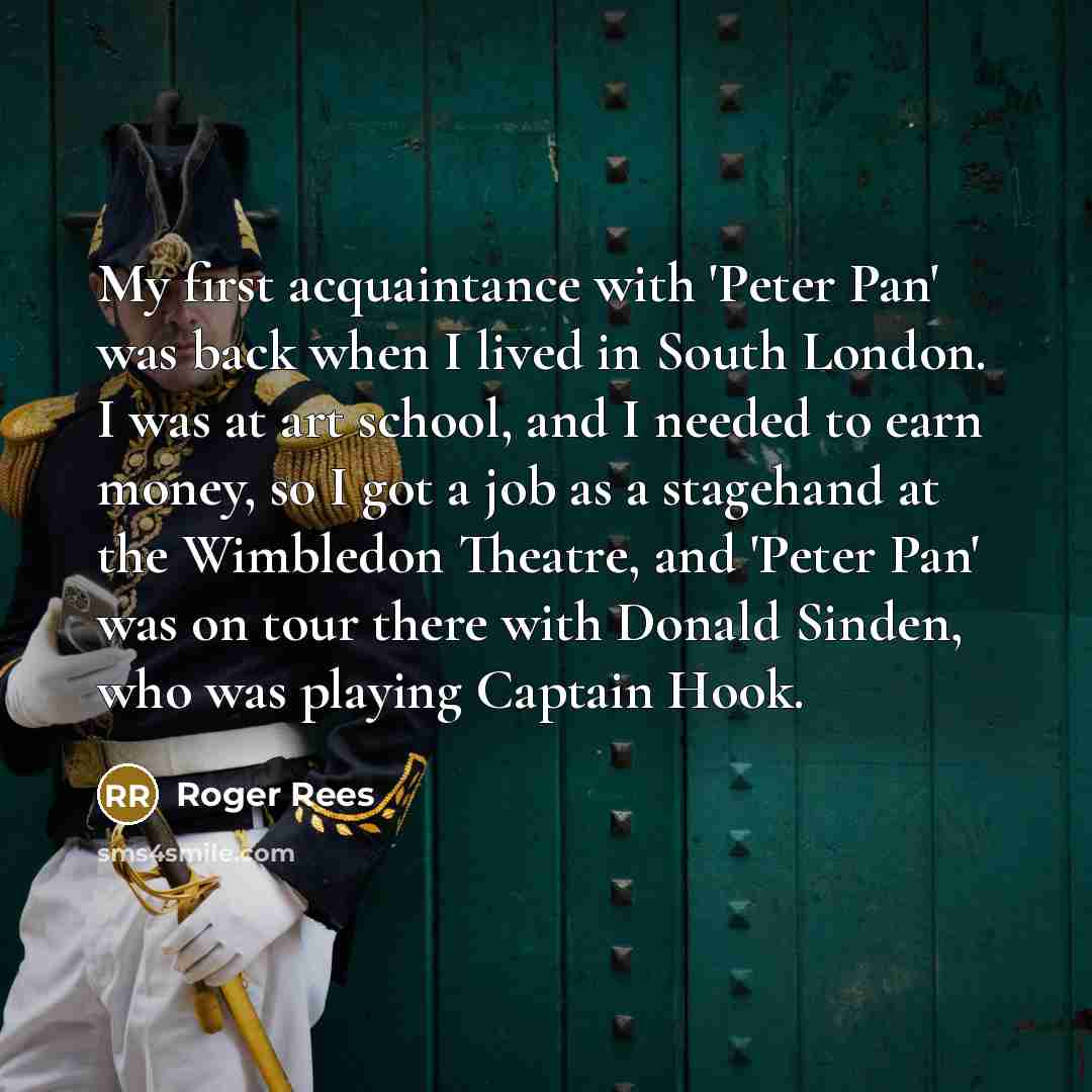 “My first acquaintance with 'Peter Pan' was back when I lived in South London. I was at art school, and I needed to earn money, so I got a job as a stagehand at the Wimbledon Theatre, and 'Peter Pan' was on tour there with Donald Sinden, who was playing Captain Hook.” quote by Roger Rees
