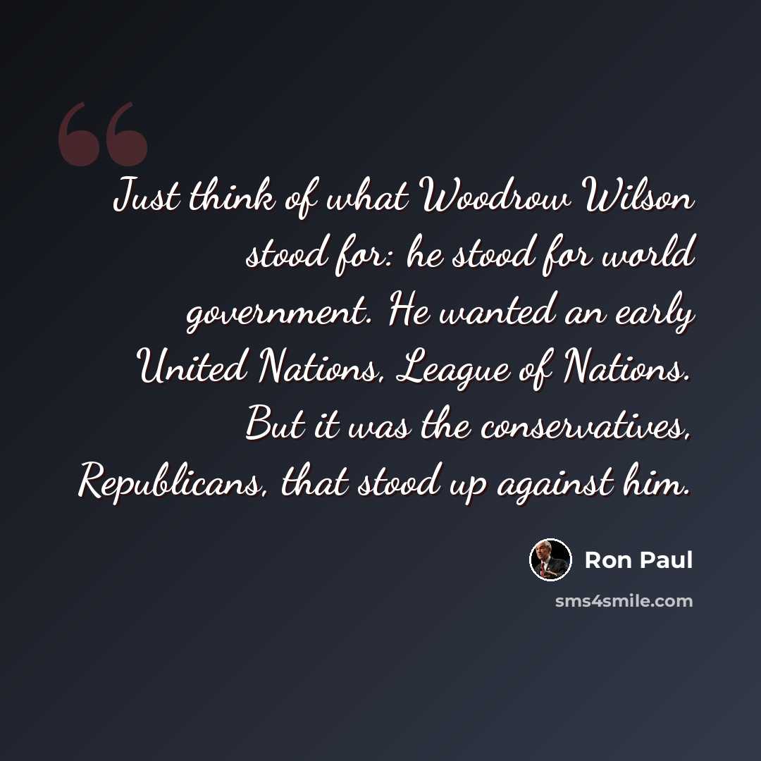 “Just think of what Woodrow Wilson stood for: he stood for world government. He wanted an early United Nations, League of Nations. But it was the conservatives, Republicans, that stood up against him.” quote by Ron Paul