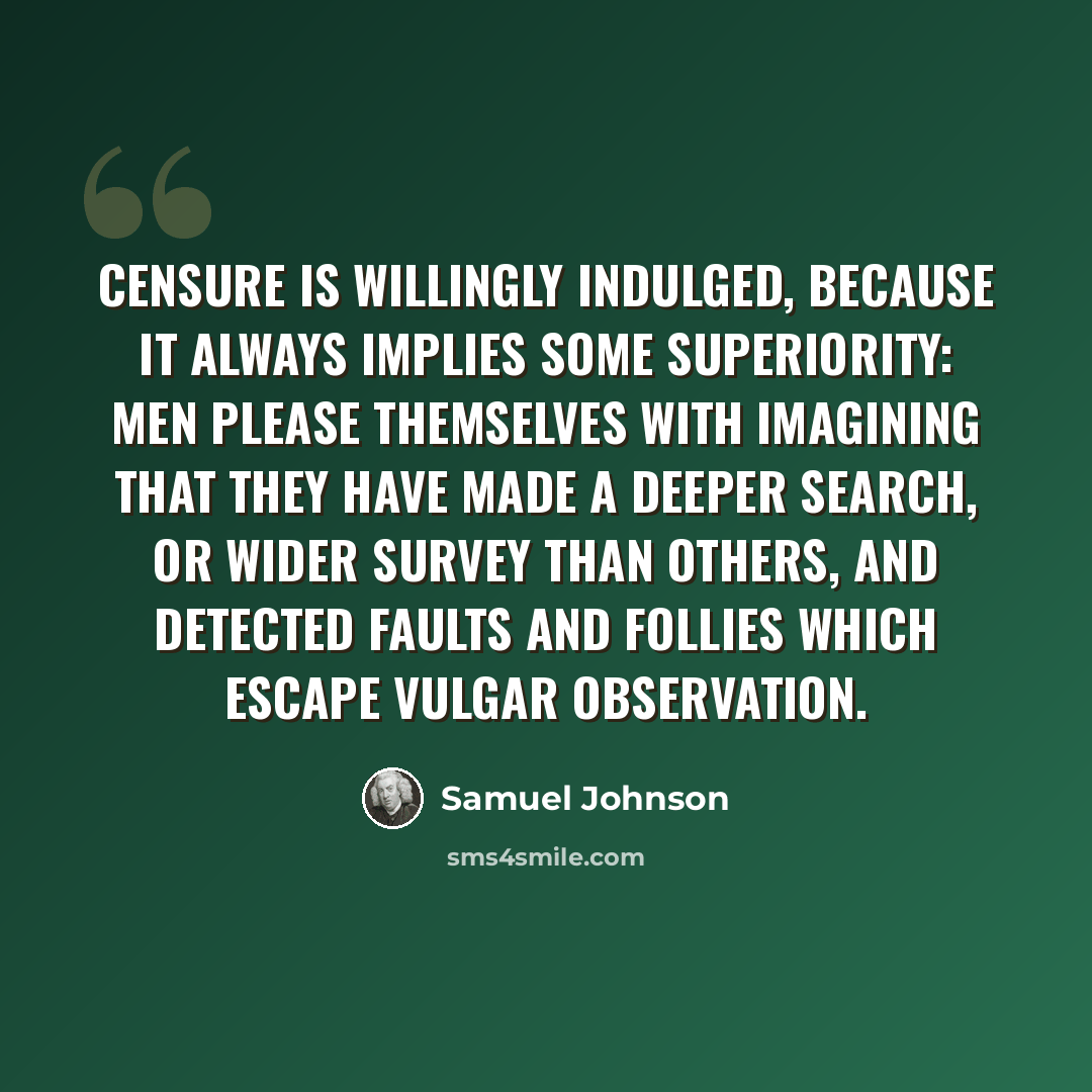 “Censure is willingly indulged, because it always implies some superiority: men please themselves with imagining that they have made a deeper search, or wider survey than others, and detected faults and follies which escape vulgar observation.” quote by Samuel Johnson