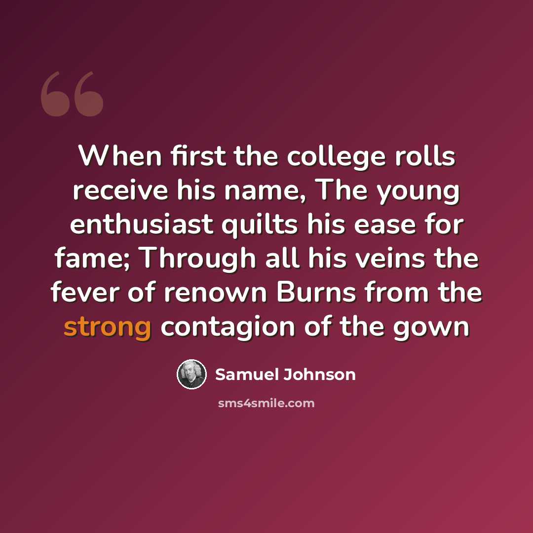 “When first the college rolls receive his name, The young enthusiast quilts his ease for fame; Through all his veins the fever of renown Burns from the strong contagion of the gown” quote by Samuel Johnson