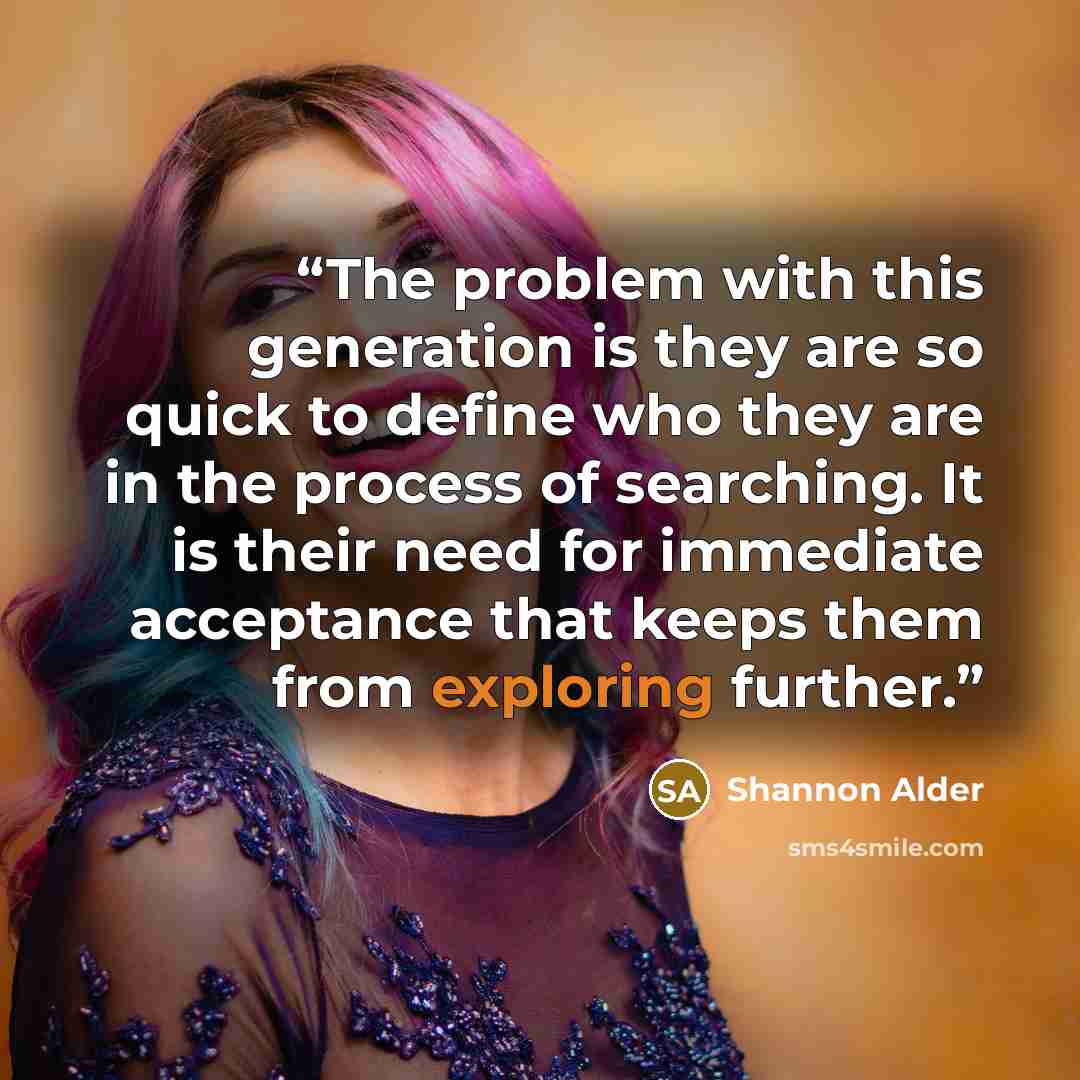 “The problem with this generation is they are so quick to define who they are in the process of searching. It is their need for immediate acceptance that keeps them from exploring further.” quote by Shannon Alder