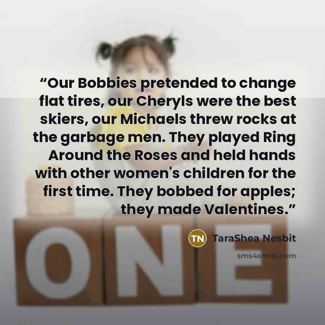 “Our Bobbies pretended to change flat tires, our Cheryls were the best skiers, our Michaels threw rocks at the garbage men. They played Ring Around the Roses and held hands with other women's children for the first time. They bobbed for apples; they made Valentines.” quote by Tarashea Nesbit