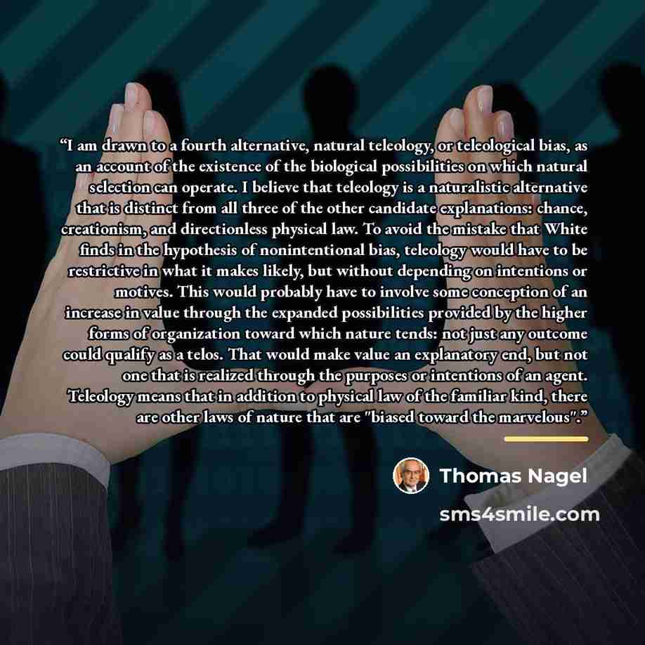 “I am drawn to a fourth alternative, natural teleology, or teleological bias, as an account of the existence of the biological possibilities on which natural selection can operate. I believe that teleology is a naturalistic alternative that is distinct from all three of the other candidate…” quote by Thomas Nagel