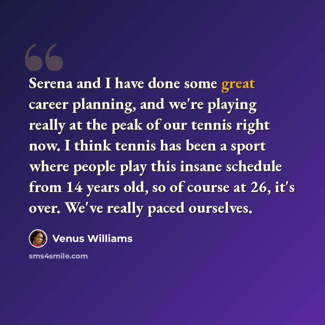 “Serena and I have done some great career planning, and we're playing really at the peak of our tennis right now. I think tennis has been a sport where people play this insane schedule from 14 years old, so of course at 26, it's over. We've really paced ourselves.” quote by Venus Williams