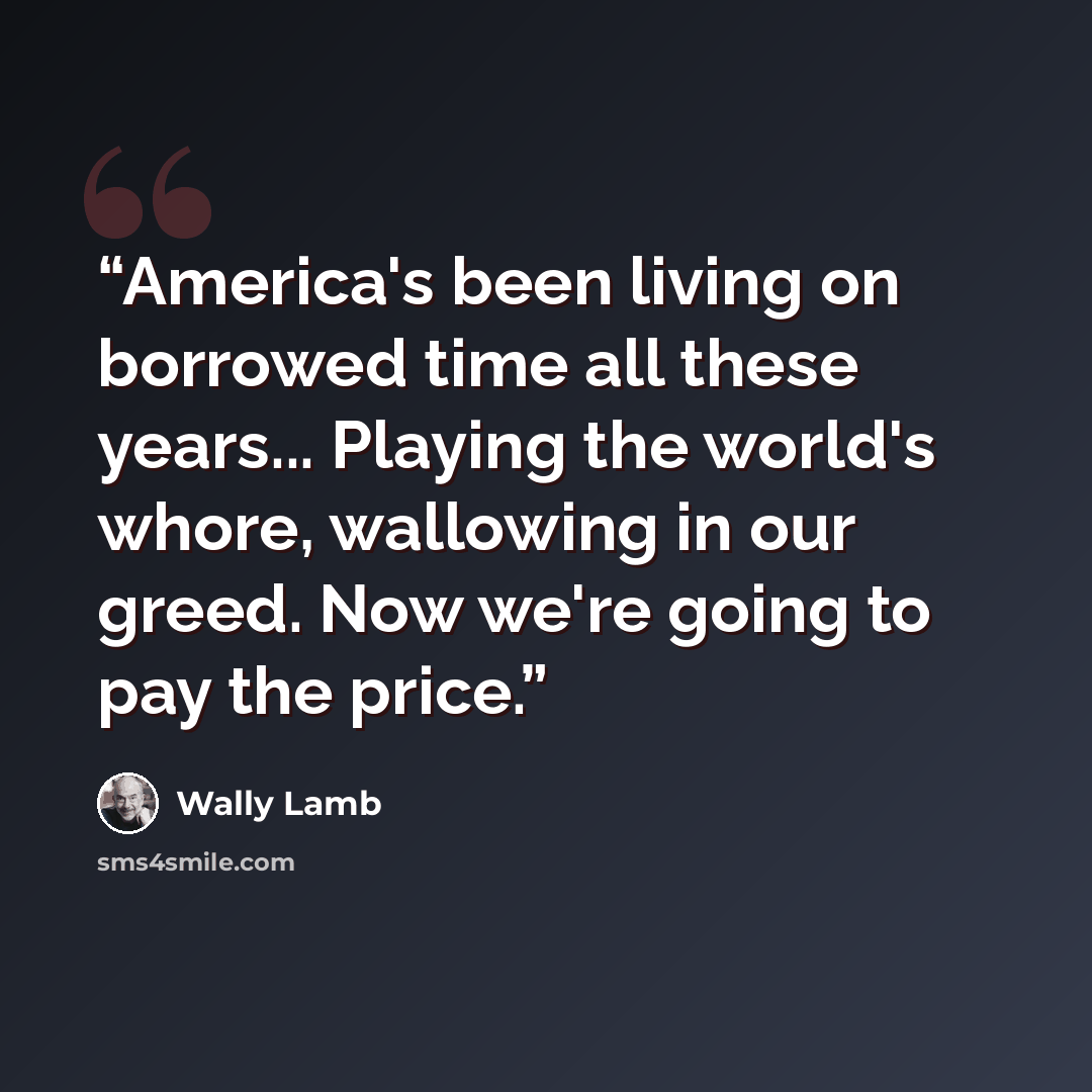 “America's been living on borrowed time all these years... Playing the world's whore, wallowing in our greed. Now we're going to pay the price.” quote by Wally Lamb