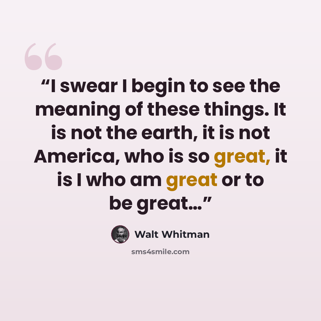 “I swear I begin to see the meaning of these things. It is not the earth, it is not America, who is so great, it is I who am great or to be great…” quote by Walt Whitman