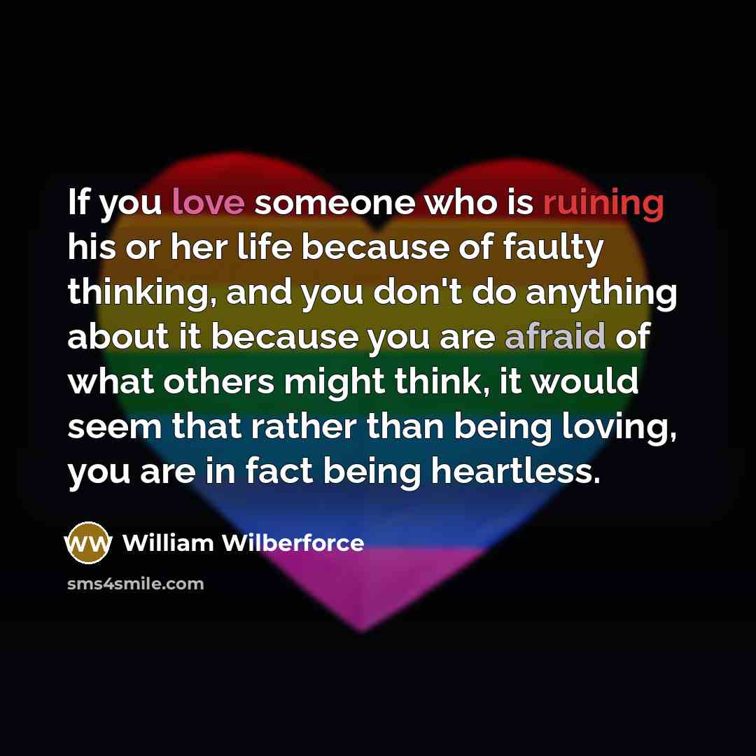 “If you love someone who is ruining his or her life because of faulty thinking, and you don't do anything about it because you are afraid of what others might think, it would seem that rather than being loving, you are in fact being heartless.” quote by William Wilberforce