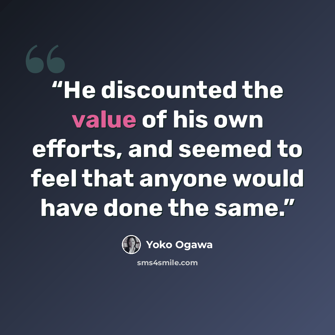 “He discounted the value of his own efforts, and seemed to feel that anyone would have done the same.” quote by Yoko Ogawa