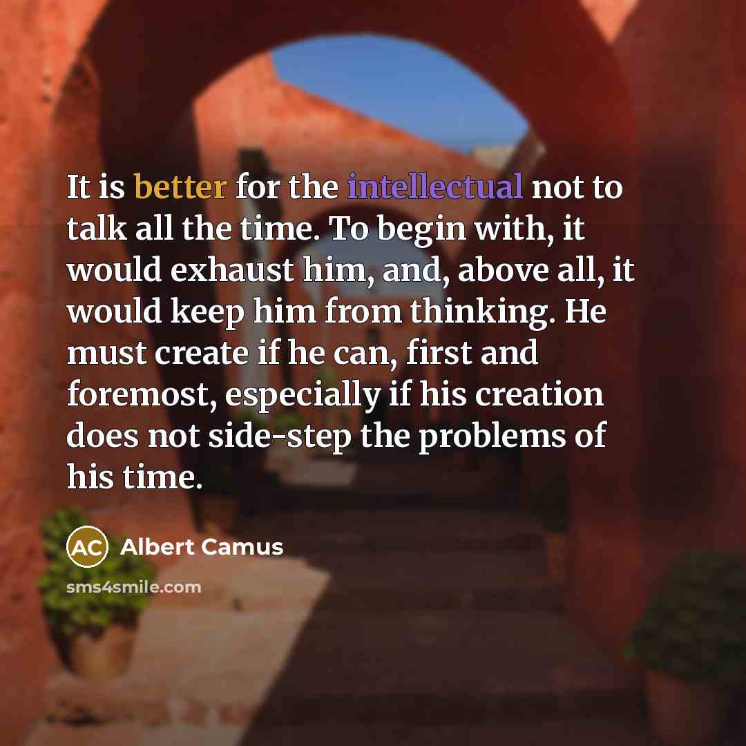 “It is better for the intellectual not to talk all the time. To begin with, it would exhaust him, and, above all, it would keep him from thinking. He must create if he can, first and foremost, especially if his creation does not side-step the problems of his time.” quote by Albert Camus