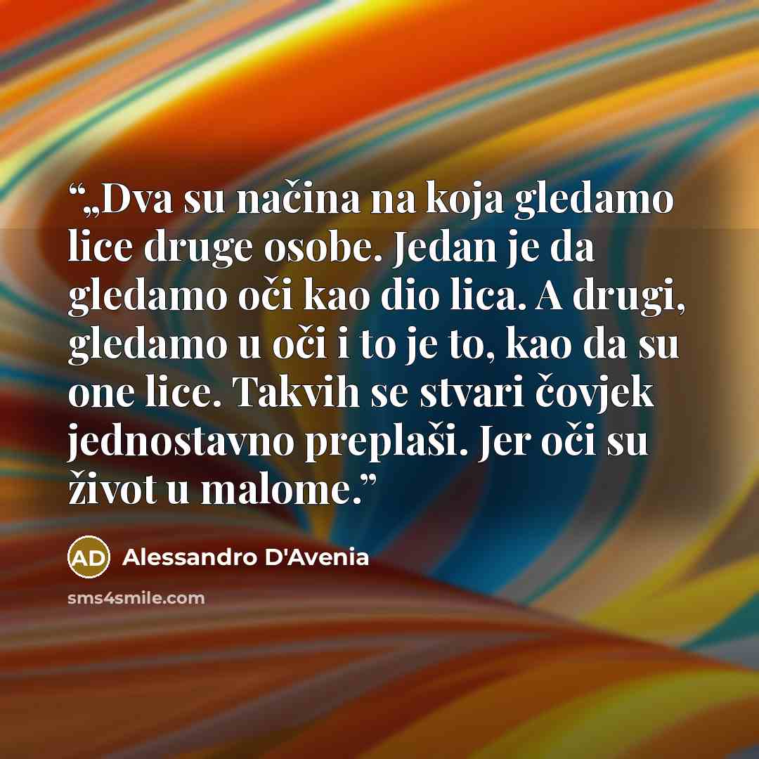 “„Dva su načina na koja gledamo lice druge osobe. Jedan je da gledamo oči kao dio lica. A drugi, gledamo u oči i to je to, kao da su one lice. Takvih se stvari čovjek jednostavno preplaši. Jer oči su život u malome.” quote by Alessandro D'Avenia