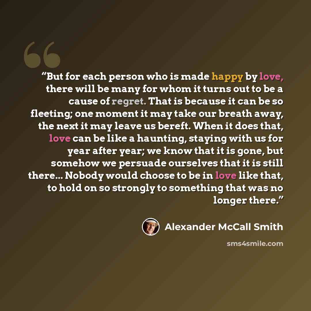 “But for each person who is made happy by love, there will be many for whom it turns out to be a cause of regret. That is because it can be so fleeting; one moment it may take our breath away, the next it may leave us bereft. When it does that, love can be like a haunting, staying with us for year…” quote by Alexander McCall Smith