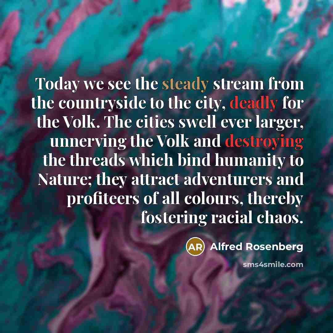 “Today we see the steady stream from the countryside to the city, deadly for the Volk. The cities swell ever larger, unnerving the Volk and destroying the threads which bind humanity to Nature; they attract adventurers and profiteers of all colours, thereby fostering racial chaos.” quote by Alfred Rosenberg