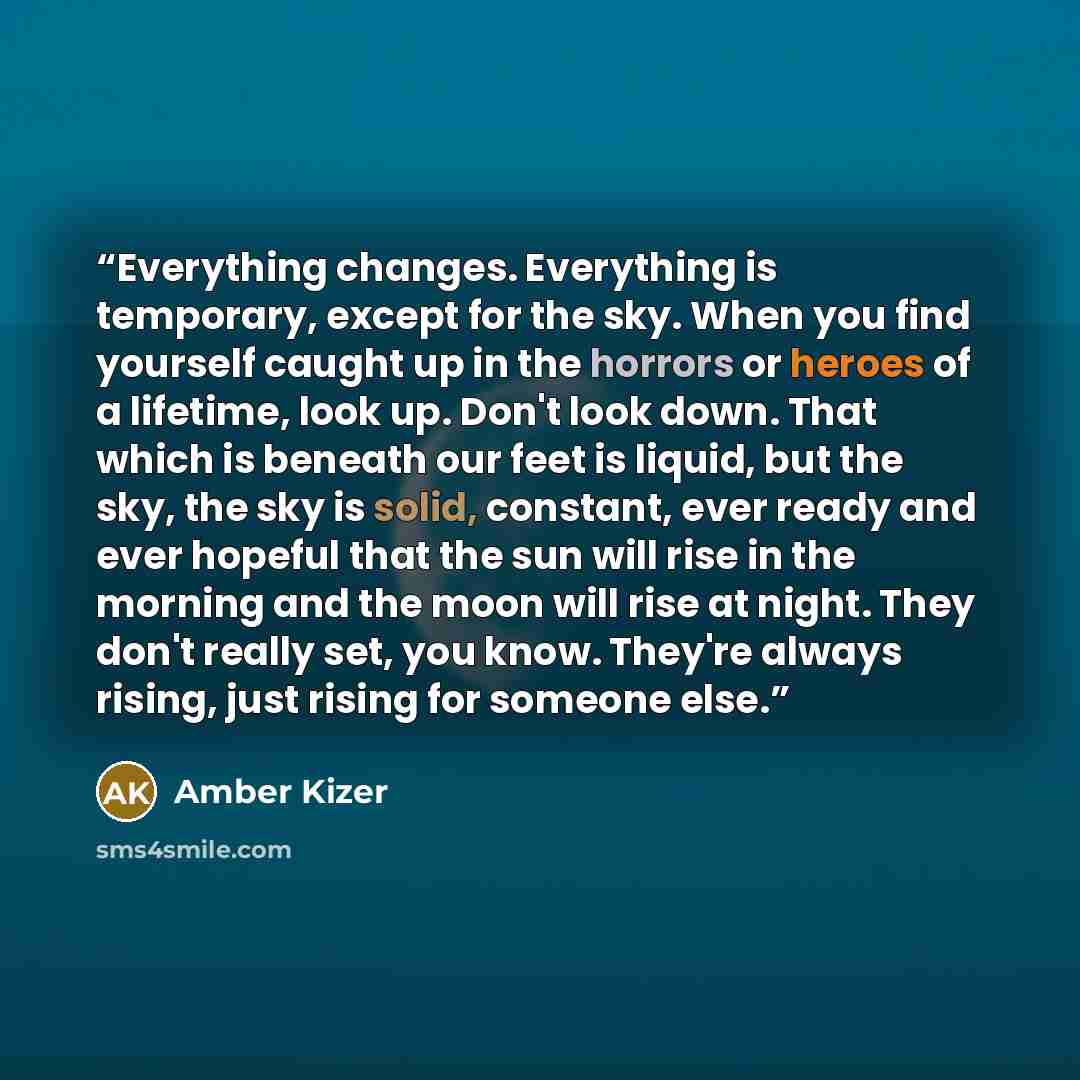 “Everything changes. Everything is temporary, except for the sky. When you find yourself caught up in the horrors or heroes of a lifetime, look up. Don't look down. That which is beneath our feet is liquid, but the sky, the sky is solid, constant, ever ready and ever hopeful that the sun will rise…” quote by Amber Kizer