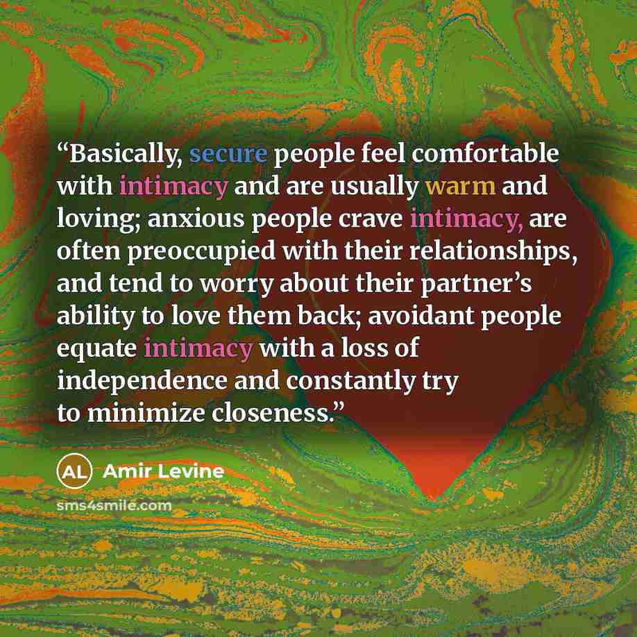 “Basically, secure people feel comfortable with intimacy and are usually warm and loving; anxious people crave intimacy, are often preoccupied with their relationships, and tend to worry about their partner’s ability to love them back; avoidant people equate intimacy with a loss of independence and…” quote by Amir Levine