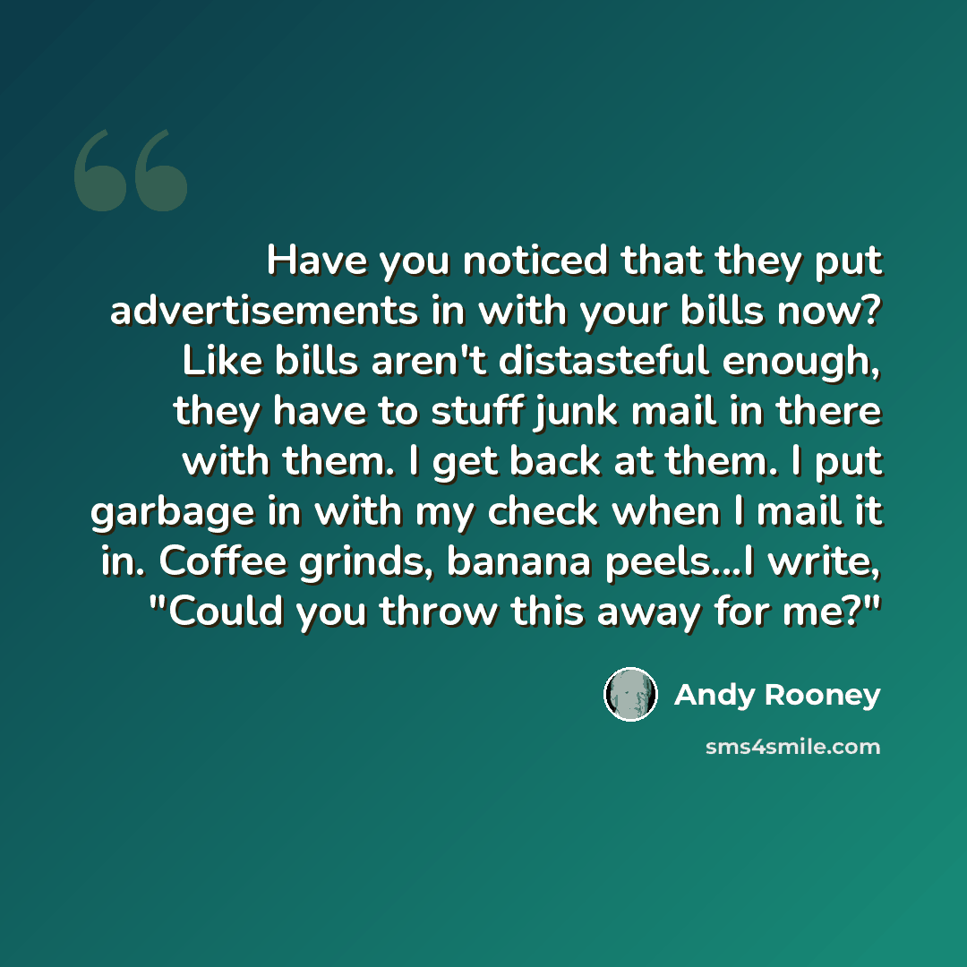 “Have you noticed that they put advertisements in with your bills now? Like bills aren't distasteful enough, they have to stuff junk mail in there with them. I get back at them. I put garbage in with my check when I mail it in. Coffee grinds, banana peels...I write, "Could you throw this away for…” quote by Andy Rooney