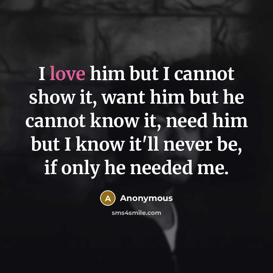 “I love him but I cannot show it, want him but he cannot know it, need him but I know it'll never be, if only he needed me.” quote by Anonymous