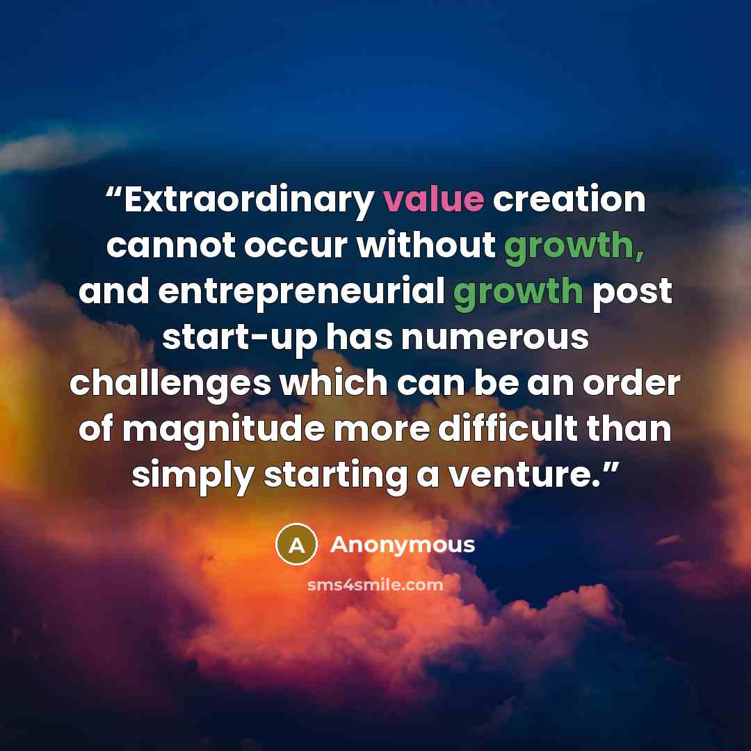 “Extraordinary value creation cannot occur without growth, and entrepreneurial growth post start-up has numerous challenges which can be an order of magnitude more difficult than simply starting a venture.” quote by Anonymous