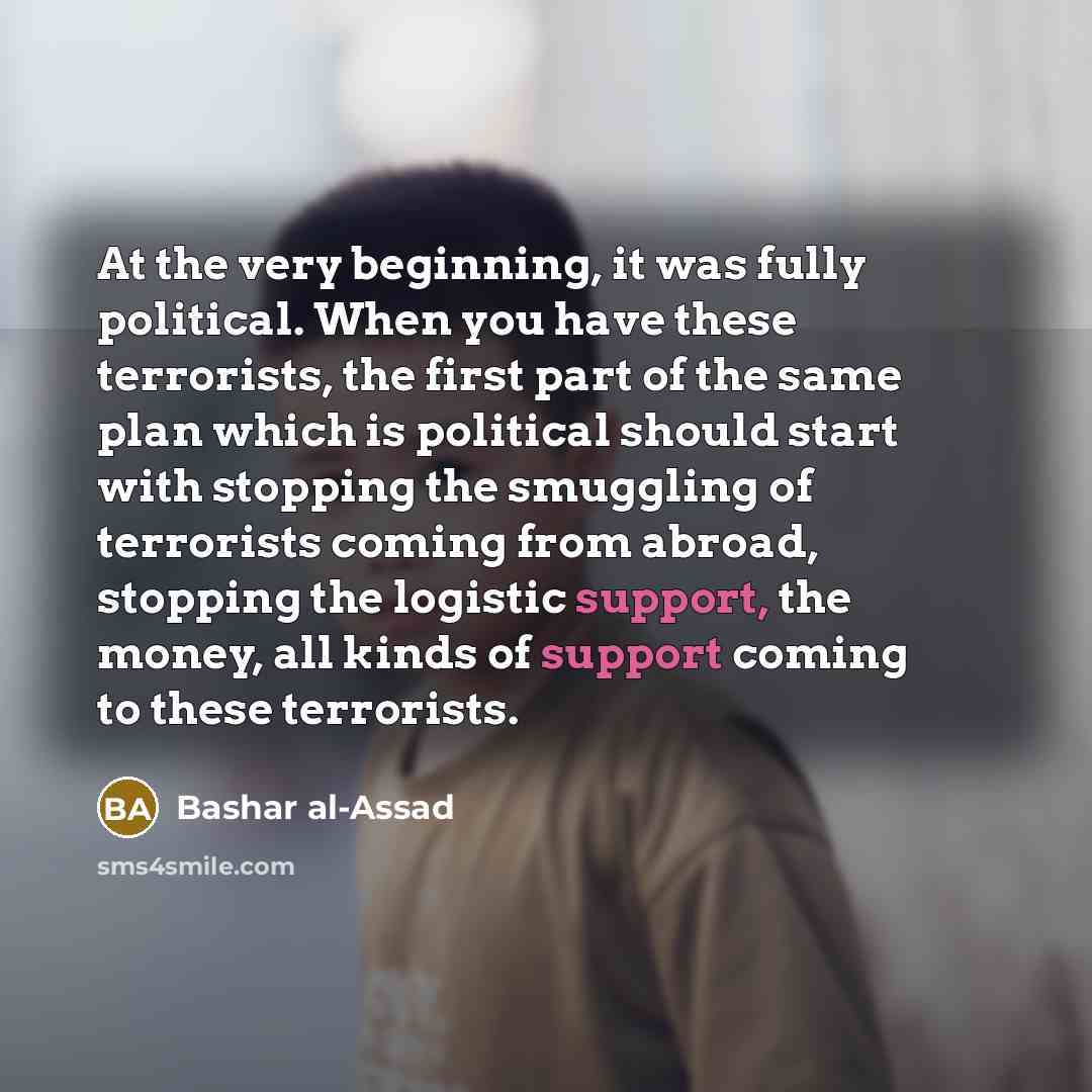 “At the very beginning, it was fully political. When you have these terrorists, the first part of the same plan which is political should start with stopping the smuggling of terrorists coming from abroad, stopping the logistic support, the money, all kinds of support coming to these terrorists.” quote by Bashar al-Assad