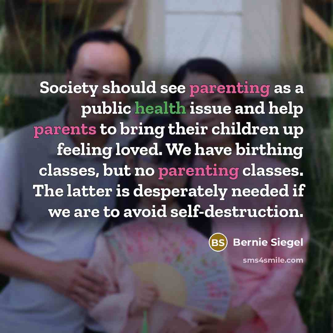 “Society should see parenting as a public health issue and help parents to bring their children up feeling loved. We have birthing classes, but no parenting classes. The latter is desperately needed if we are to avoid self-destruction.” quote by Bernie Siegel