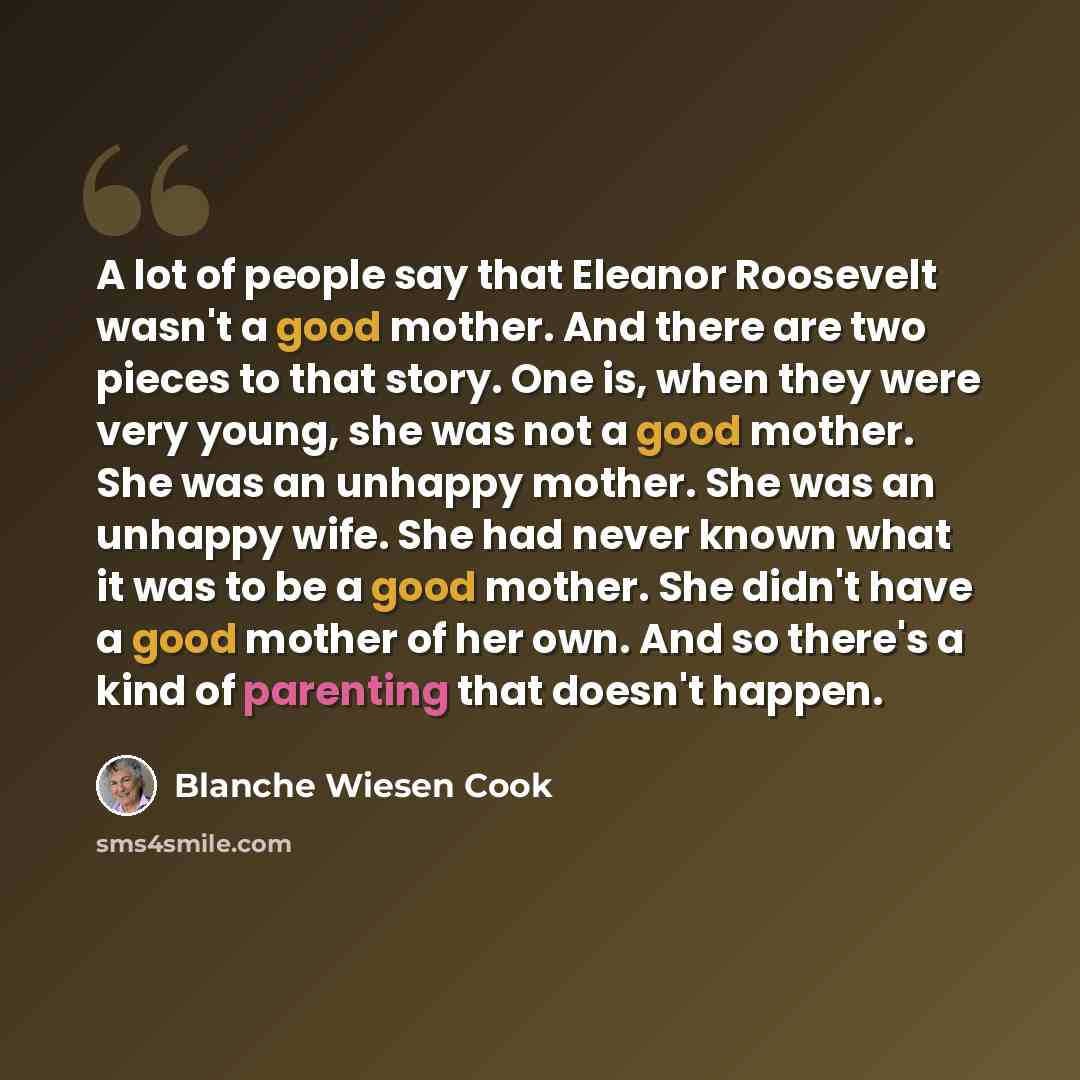 “A lot of people say that Eleanor Roosevelt wasn't a good mother. And there are two pieces to that story. One is, when they were very young, she was not a good mother. She was an unhappy mother. She was an unhappy wife. She had never known what it was to be a good mother. She didn't have a good…” quote by Blanche Wiesen Cook