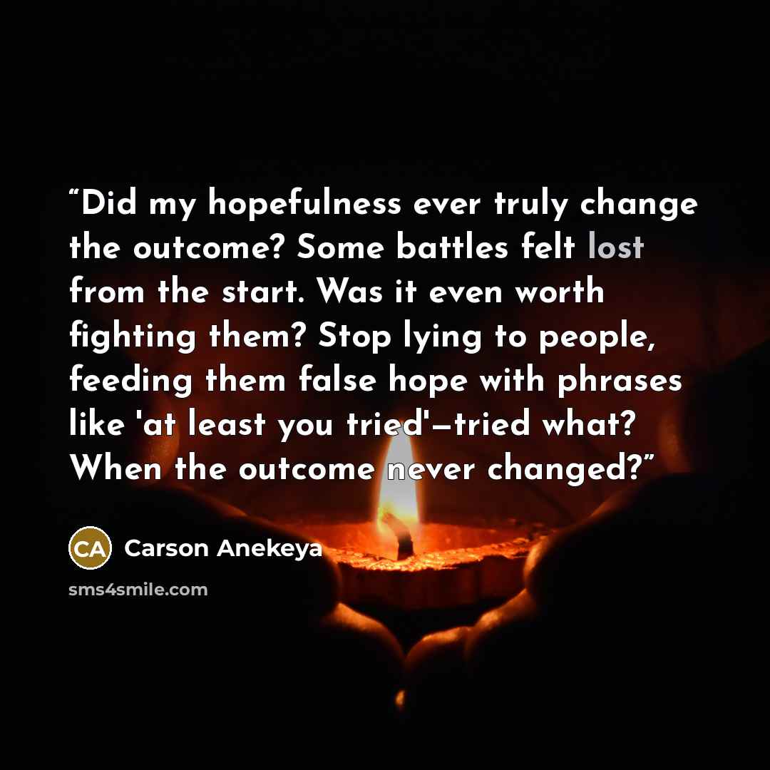 “Did my hopefulness ever truly change the outcome? Some battles felt lost from the start. Was it even worth fighting them? Stop lying to people, feeding them false hope with phrases like 'at least you tried'—tried what? When the outcome never changed?” quote by Carson Anekeya