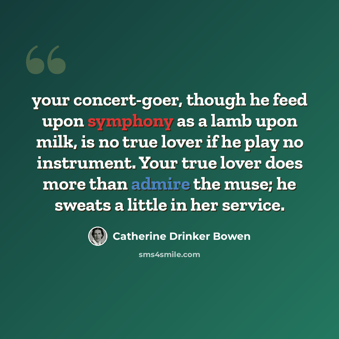 “your concert-goer, though he feed upon symphony as a lamb upon milk, is no true lover if he play no instrument. Your true lover does more than admire the muse; he sweats a little in her service.” quote by Catherine Drinker Bowen