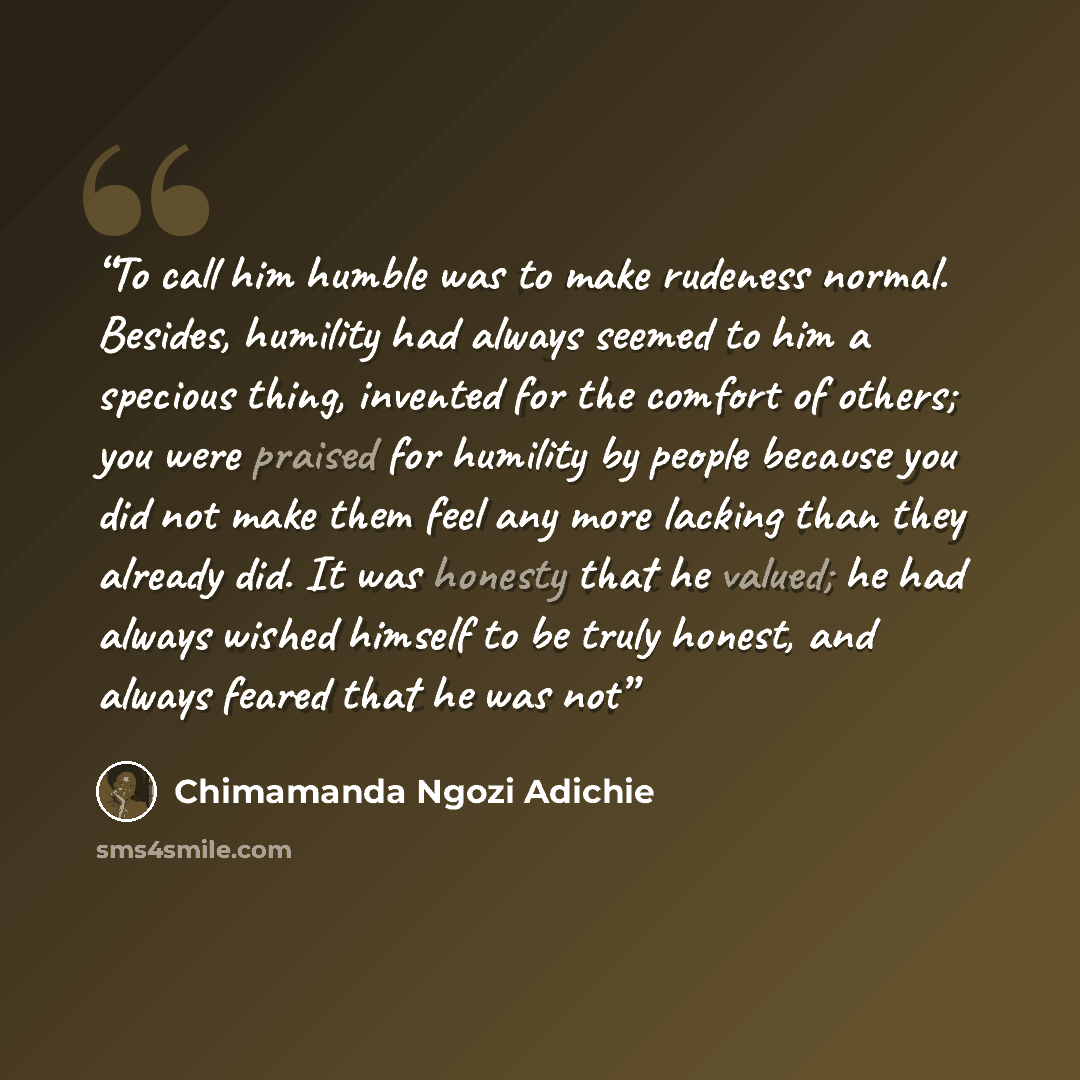 “To call him humble was to make rudeness normal. Besides, humility had always seemed to him a specious thing, invented for the comfort of others; you were praised for humility by people because you did not make them feel any more lacking than they already did. It was honesty that he valued; he had…” quote by Chimamanda Ngozi Adichie
