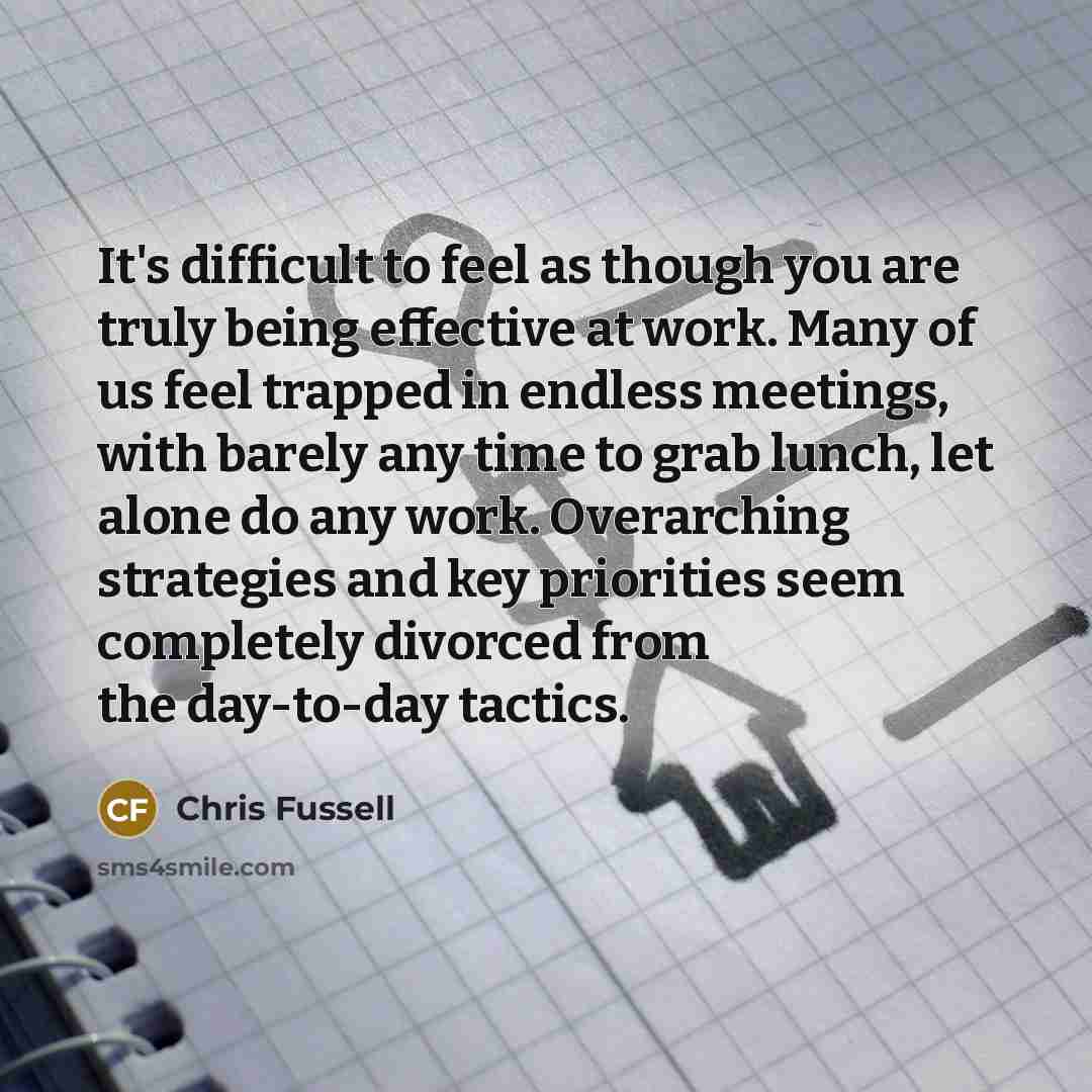 “It's difficult to feel as though you are truly being effective at work. Many of us feel trapped in endless meetings, with barely any time to grab lunch, let alone do any work. Overarching strategies and key priorities seem completely divorced from the day-to-day tactics.” quote by Chris Fussell