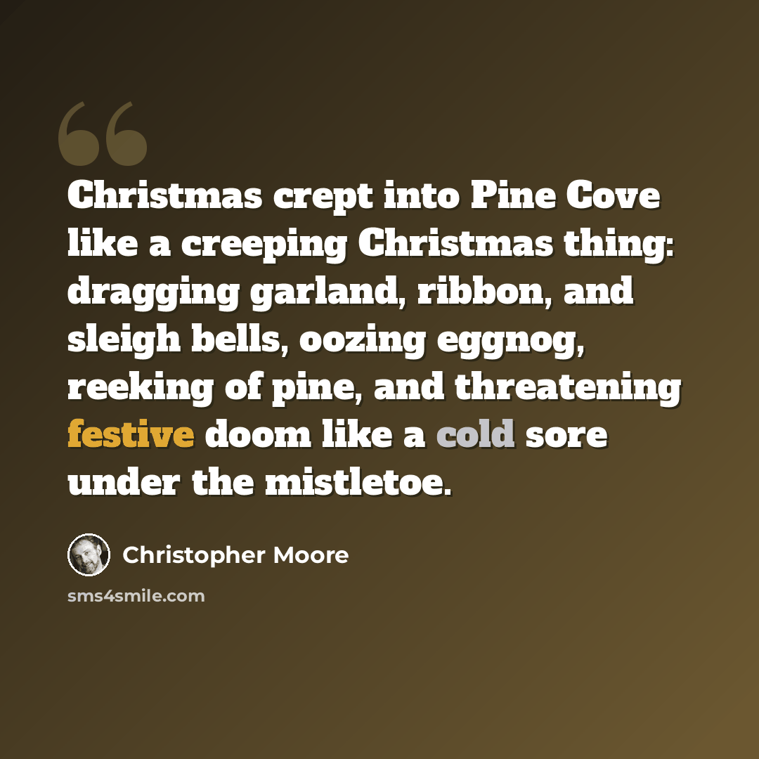 “Christmas crept into Pine Cove like a creeping Christmas thing: dragging garland, ribbon, and sleigh bells, oozing eggnog, reeking of pine, and threatening festive doom like a cold sore under the mistletoe.” quote by Christopher Moore