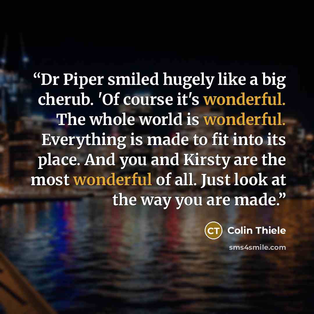 “Dr Piper smiled hugely like a big cherub. 'Of course it's wonderful. The whole world is wonderful. Everything is made to fit into its place. And you and Kirsty are the most wonderful of all. Just look at the way you are made.” quote by Colin Thiele