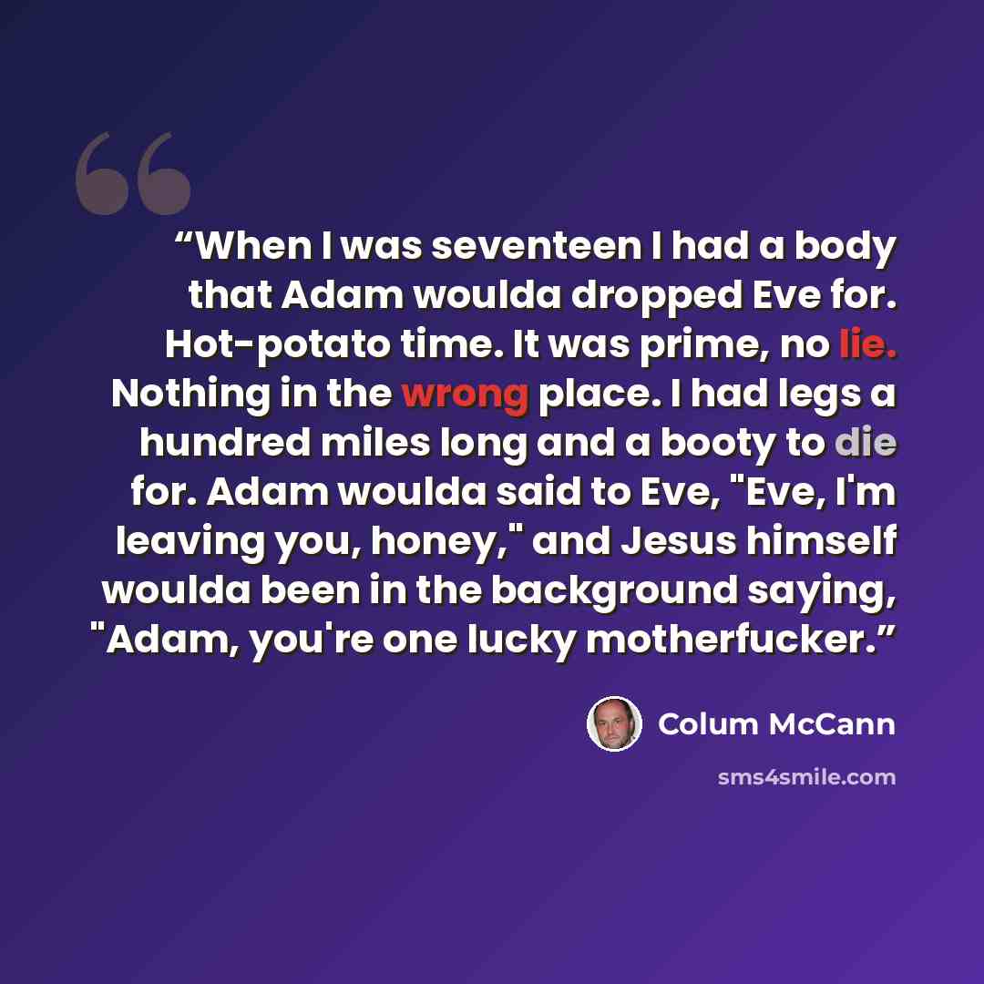 “When I was seventeen I had a body that Adam woulda dropped Eve for. Hot-potato time. It was prime, no lie. Nothing in the wrong place. I had legs a hundred miles long and a booty to die for. Adam woulda said to Eve, "Eve, I'm leaving you, honey," and Jesus himself woulda been in the background…” quote by Colum McCann