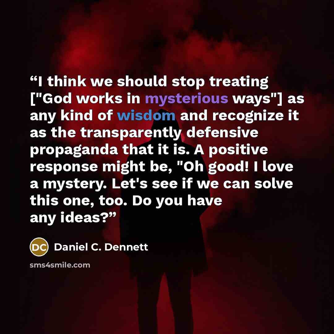 “I think we should stop treating ["God works in mysterious ways"] as any kind of wisdom and recognize it as the transparently defensive propaganda that it is. A positive response might be, "Oh good! I love a mystery. Let's see if we can solve this one, too. Do you have any ideas?” quote by Daniel C. Dennett